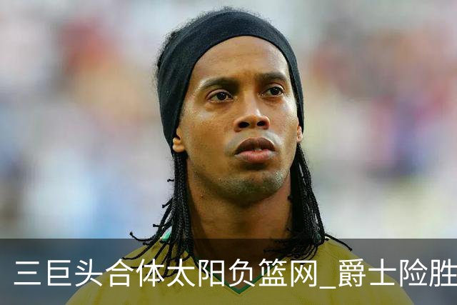 三巨头合体太阳负篮网 爵士险胜尼克斯止3连败