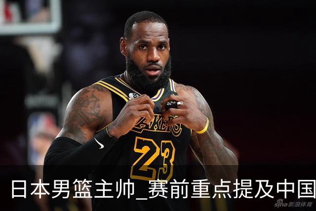日本男篮主帅 赛前重点提及中国队一人，不是杨瀚森 也不是赵继伟！