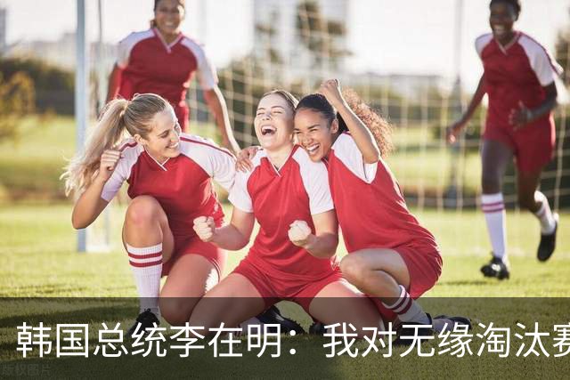 韩国总统李在明：我对无缘淘汰赛这个结果感到无比困惑和荒谬